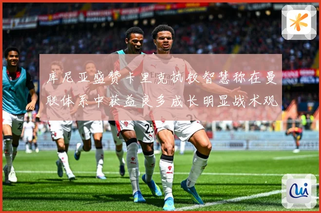 库尼亚盛赞卡里克执教智慧称在曼联体系中获益良多成长明显战术观察：最新赛事动态与深度分析