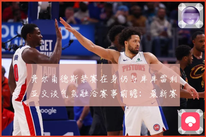 费尔南德斯禁赛在身仍与库库雷利亚交谈气氛融洽赛事前瞻：最新赛事动态与深度分析