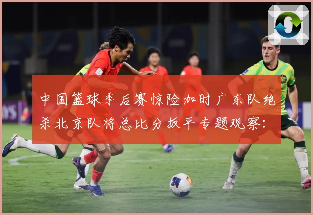 中国篮球季后赛惊险加时广东队绝杀北京队将总比分扳平专题观察：最新赛事动态与深度分析