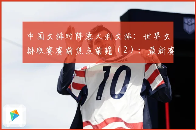 中国女排对阵意大利女排：世界女排联赛赛前焦点前瞻（2）：最新赛事动态与深度分析