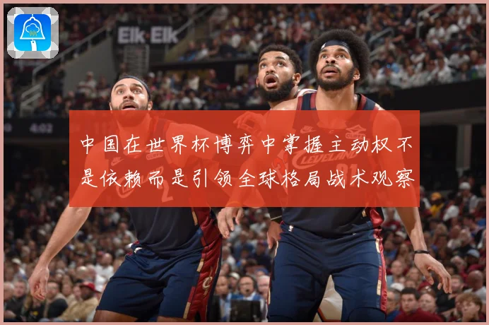中国在世界杯博弈中掌握主动权不是依赖而是引领全球格局战术观察：最新赛事动态与深度分析