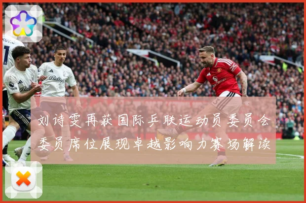 刘诗雯再获国际乒联运动员委员会委员席位展现卓越影响力赛场解读：最新赛事动态与深度分析