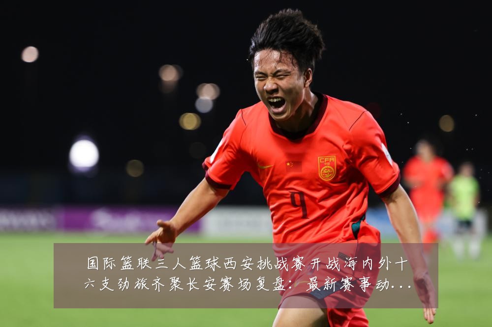 国际篮联三人篮球西安挑战赛开战海内外十六支劲旅齐聚长安赛场复盘：最新赛事动态与深度分析