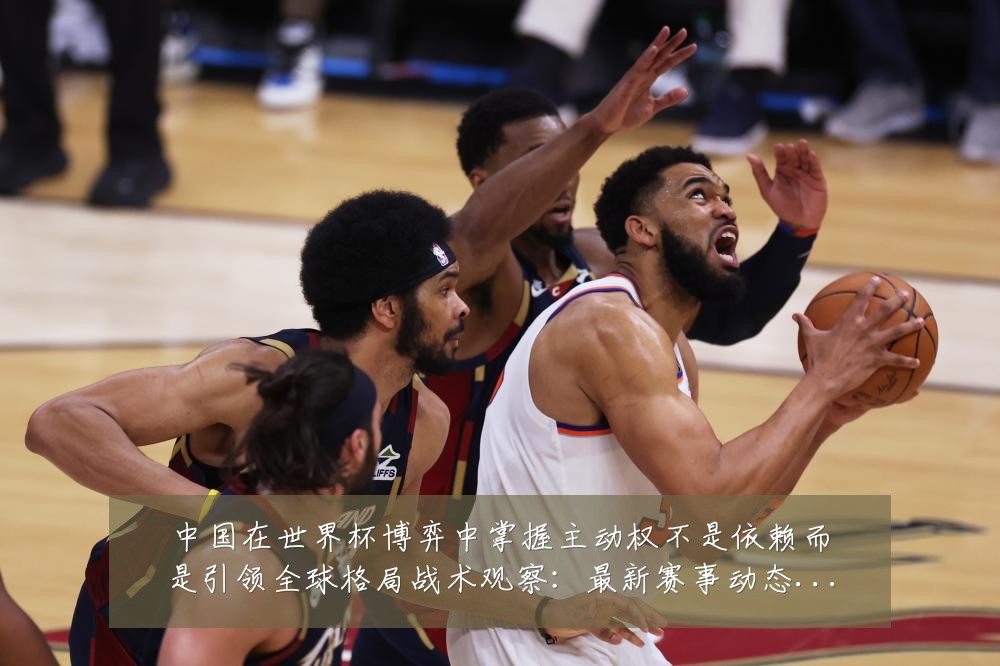 中国在世界杯博弈中掌握主动权不是依赖而是引领全球格局战术观察:最新赛事动态与深度分析