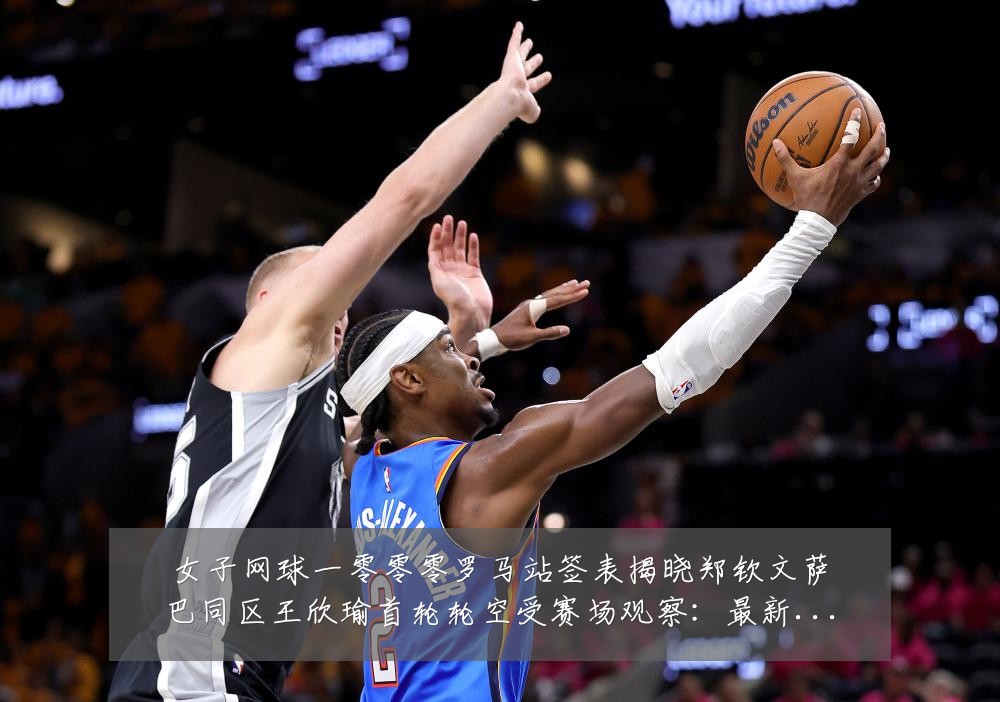 女子网球一零零零罗马站签表揭晓郑钦文萨巴同区王欣瑜首轮轮空受赛场观察:最新赛事动态与深度分析